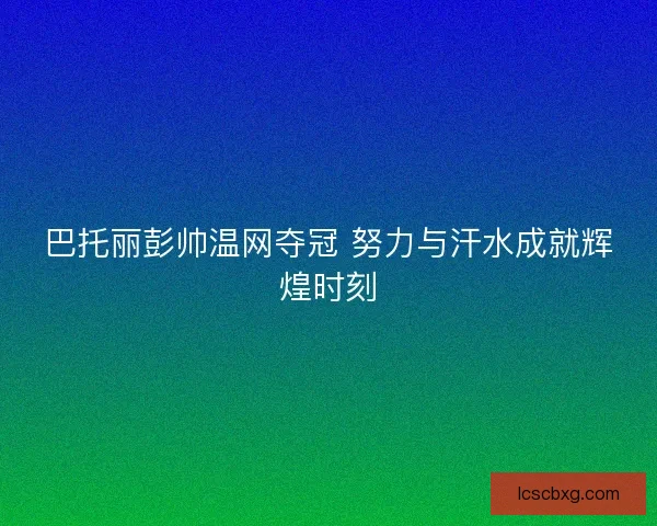 巴托丽彭帅温网夺冠 努力与汗水成就辉煌时刻
