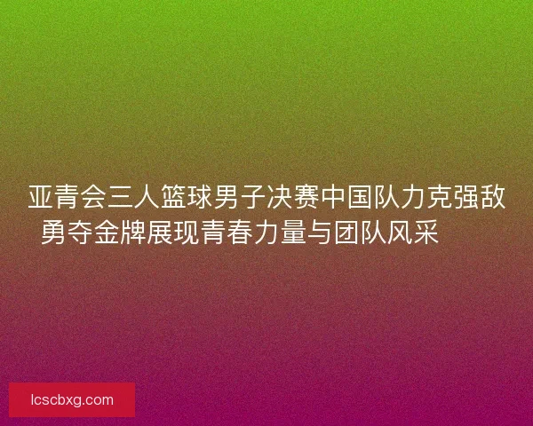 亚青会三人篮球男子决赛中国队力克强敌勇夺金牌展现青春力量与团队风采🏀🥇